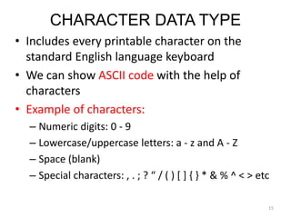 CHARACTER DATA TYPE
• Includes every printable character on the
standard English language keyboard
• We can show ASCII code with the help of
characters
• Example of characters:
– Numeric digits: 0 - 9
– Lowercase/uppercase letters: a - z and A - Z
– Space (blank)
– Special characters: , . ; ? “ / ( ) [ ] { } * & % ^ < > etc
15
 