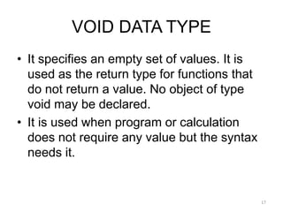 VOID DATA TYPE
• It specifies an empty set of values. It is
used as the return type for functions that
do not return a value. No object of type
void may be declared.
• It is used when program or calculation
does not require any value but the syntax
needs it.
17
 