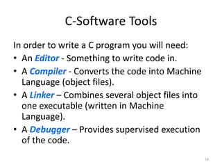 C-Software Tools
In order to write a C program you will need:
• An Editor - Something to write code in.
• A Compiler - Converts the code into Machine
Language (object files).
• A Linker – Combines several object files into
one executable (written in Machine
Language).
• A Debugger – Provides supervised execution
of the code.
18
 