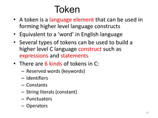• A token is a language element that can be used in
forming higher level language constructs
• Equivalent to a ‘word’ in English language
• Several types of tokens can be used to build a
higher level C language construct such as
expressions and statements
• There are 6 kinds of tokens in C:
– Reserved words (keywords)
– Identifiers
– Constants
– String literals (constant)
– Punctuators
– Operators
Token
19
 