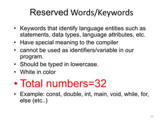 Reserved Words/Keywords
• Keywords that identify language entities such as
statements, data types, language attributes, etc.
• Have special meaning to the compiler
• cannot be used as identifiers/variable in our
program.
• Should be typed in lowercase.
• White in color
• Total numbers=32
• Example: const, double, int, main, void, while, for,
else (etc..)
20
 