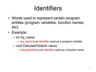 Identifiers
• Words used to represent certain program
entities (program variables, function names,
etc).
• Example:
– int my_name;
• my_name is an identifier used as a program variable
– void CalculateTotal(int value)
• CalculateTotal is an identifier used as a function name
21
 