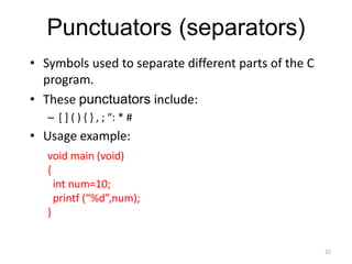 Punctuators (separators)
• Symbols used to separate different parts of the C
program.
• These punctuators include:
– [ ] ( ) { } , ; “: * #
• Usage example:
22
void main (void)
{
int num=10;
printf (“%d”,num);
}
 