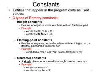 Constants
• Entities that appear in the program code as fixed
values.
• 3 types of Primary constants:
– Integer constants
• Positive or negative whole numbers with no fractional part
• Example:
– const int MAX_NUM = 10;
– const int MIN_NUM = -90;
– Floating-point constants
• Positive or negative decimal numbers with an integer part, a
decimal point and a fractional part
• Example:
– const double VAL = 0.5877e2; (stands for 0.5877 x 102)
– Character constants
• A single character enclosed in a single inverted commas
• Example:
– const char letter = ‘n’;
– const char number = ‘1’; 24
 