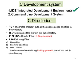 C Development system
1.IDE( Integrated Development Environment)
2.Command Line Development System
C Directories
• TC = The Install program puts all the subdirectories and files in
this directory
• BIN=Executable files store in this sub-directory
• INCLUDE= Header Files (.h file extension)
• LIB=Following Files
a) Library Files
b) Run-Time Object Files
c) Math Libraries
which are combines during Linking process, are stored in this
sub-directory
30
 