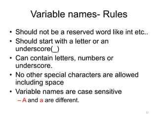 Variable names- Rules
• Should not be a reserved word like int etc..
• Should start with a letter or an
underscore(_)
• Can contain letters, numbers or
underscore.
• No other special characters are allowed
including space
• Variable names are case sensitive
– A and a are different.
32
 