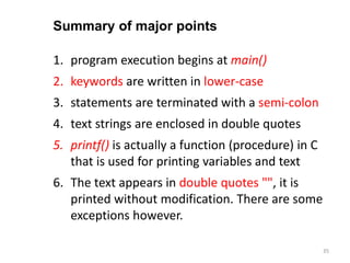 1. program execution begins at main()
2. keywords are written in lower-case
3. statements are terminated with a semi-colon
4. text strings are enclosed in double quotes
5. printf() is actually a function (procedure) in C
that is used for printing variables and text
6. The text appears in double quotes "", it is
printed without modification. There are some
exceptions however.
Summary of major points
35
 