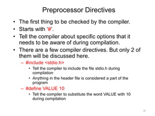 Preprocessor Directives
• The first thing to be checked by the compiler.
• Starts with ‘#’.
• Tell the compiler about specific options that it
needs to be aware of during compilation.
• There are a few compiler directives. But only 2 of
them will be discussed here.
– #include <stdio.h>
• Tell the compiler to include the file stdio.h during
compilation
• Anything in the header file is considered a part of the
program
– #define VALUE 10
• Tell the compiler to substitute the word VALUE with 10
during compilation
36
 
