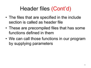 Header files (Cont’d)
• The files that are specified in the include
section is called as header file
• These are precompiled files that has some
functions defined in them
• We can call those functions in our program
by supplying parameters
38
 