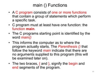 main () Functions
• A C program consists of one or more functions
that contain a group of statements which perform
a specific task.
• C program must at least have one function: the
function main.
• The C programs starting point is identified by the
word main()
• This informs the computer as to where the
program actually starts. The Parenthesis () that
follow the keyword main indicate that there are
no arguments supplied to this program (this will
be examined later on).
• The two braces, { and }, signify the begin and
end segments of the program.
44
 