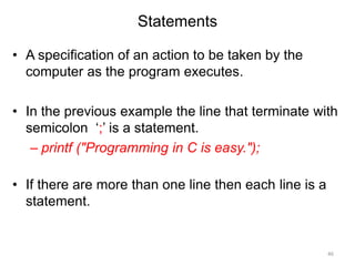 Statements
• A specification of an action to be taken by the
computer as the program executes.
• In the previous example the line that terminate with
semicolon ‘;’ is a statement.
– printf ("Programming in C is easy.");
• If there are more than one line then each line is a
statement.
46
 