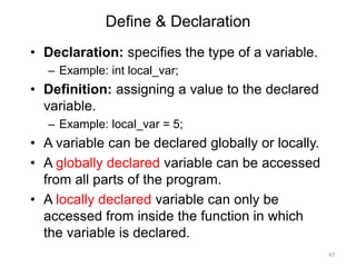 Define & Declaration
• Declaration: specifies the type of a variable.
– Example: int local_var;
• Definition: assigning a value to the declared
variable.
– Example: local_var = 5;
• A variable can be declared globally or locally.
• A globally declared variable can be accessed
from all parts of the program.
• A locally declared variable can only be
accessed from inside the function in which
the variable is declared.
47
 