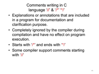 Comments writing in C
language ‘//’ & ‘/*’ ‘*/’
• Explanations or annotations that are included
in a program for documentation and
clarification purpose.
• Completely ignored by the compiler during
compilation and have no effect on program
execution.
• Starts with ‘/*’ and ends with ‘*/’
• Some compiler support comments starting
with ‘//’
49
 