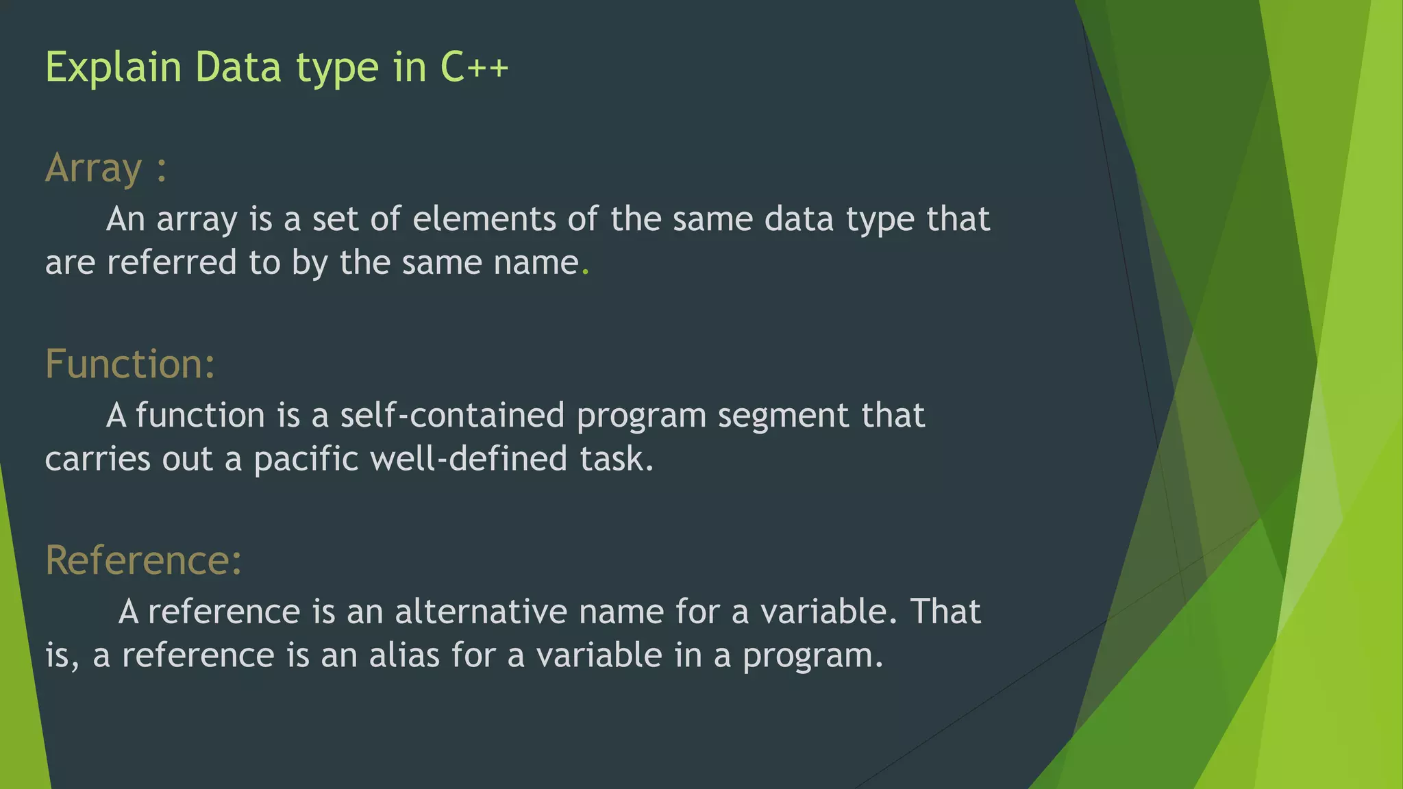 Explain Data type in C++
Array :
An array is a set of elements of the same data type that
are referred to by the same name.
Function:
A function is a self-contained program segment that
carries out a pacific well-defined task.
Reference:
A reference is an alternative name for a variable. That
is, a reference is an alias for a variable in a program.
 
