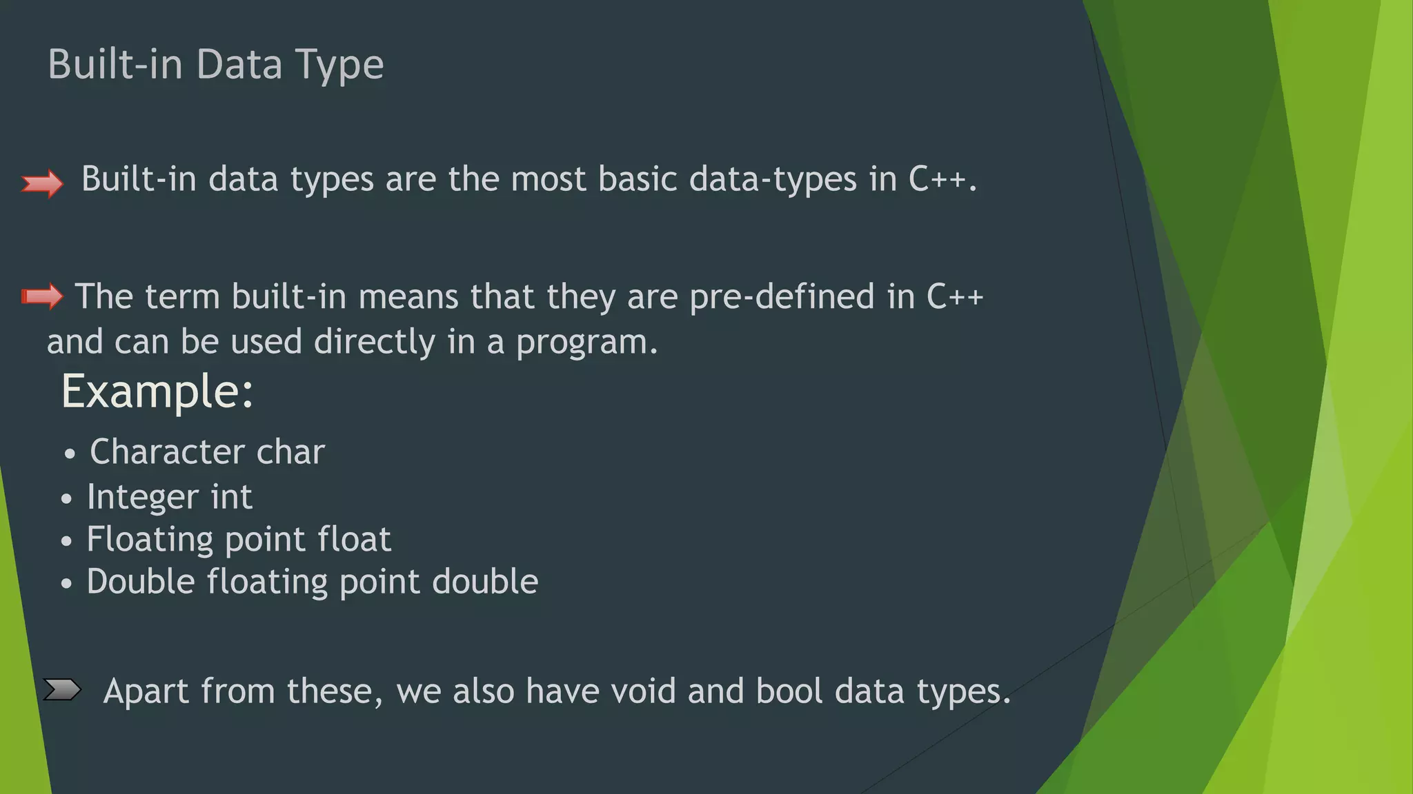 Built-in Data Type
Built-in data types are the most basic data-types in C++.
The term built-in means that they are pre-defined in C++
and can be used directly in a program.
Example:
• Character char
• Integer int
• Floating point float
• Double floating point double
Apart from these, we also have void and bool data types.
 