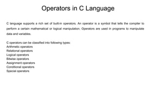 Operators in C Language
C language supports a rich set of built-in operators. An operator is a symbol that tells the compiler to
perform a certain mathematical or logical manipulation. Operators are used in programs to manipulate
data and variables.
C operators can be classified into following types:
Arithmetic operators
Relational operators
Logical operators
Bitwise operators
Assignment operators
Conditional operators
Special operators
 