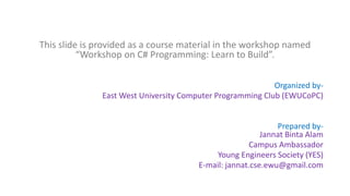 This slide is provided as a course material in the workshop named
“Workshop on C# Programming: Learn to Build”.
Organized by-
East West University Computer Programming Club (EWUCoPC)
Prepared by-
Jannat Binta Alam
Campus Ambassador
Young Engineers Society (YES)
E-mail: jannat.cse.ewu@gmail.com