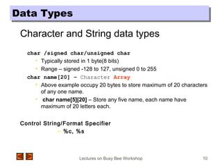 Lectures on Busy Bee Workshop 10
Data TypesData Types
Character and String data types
char /signed char/unsigned char
• Typically stored in 1 byte(8 bits)
• Range – signed -128 to 127, unsigned 0 to 255
char name[20] – Character Array
• Above example occupy 20 bytes to store maximum of 20 characters
of any one name.
• char name[5][20] – Store any five name, each name have
maximum of 20 letters each.
Control String/Format Specifier
– %c, %s
 