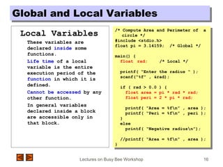 Lectures on Busy Bee Workshop 16
Global and Local VariablesGlobal and Local Variables
Local Variables
These variables are
declared inside some
functions.
Life time of a local
variable is the entire
execution period of the
function in which it is
defined.
Cannot be accessed by any
other function.
In general variables
declared inside a block
are accessible only in
that block.
/* Compute Area and Perimeter of a
circle */
#include <stdio.h>
float pi = 3.14159; /* Global */
main() {
float rad; /* Local */
printf( “Enter the radius “ );
scanf(“%f” , &rad);
if ( rad > 0.0 ) {
float area = pi * rad * rad;
float peri = 2 * pi * rad;
printf( “Area = %fn” , area );
printf( “Peri = %fn” , peri );
}
else
printf( “Negative radiusn”);
//printf( “Area = %fn” , area );
}
/* Compute Area and Perimeter of a
circle */
#include <stdio.h>
float pi = 3.14159; /* Global */
main() {
float rad; /* Local */
printf( “Enter the radius “ );
scanf(“%f” , &rad);
if ( rad > 0.0 ) {
float area = pi * rad * rad;
float peri = 2 * pi * rad;
printf( “Area = %fn” , area );
printf( “Peri = %fn” , peri );
}
else
printf( “Negative radiusn”);
//printf( “Area = %fn” , area );
}
 