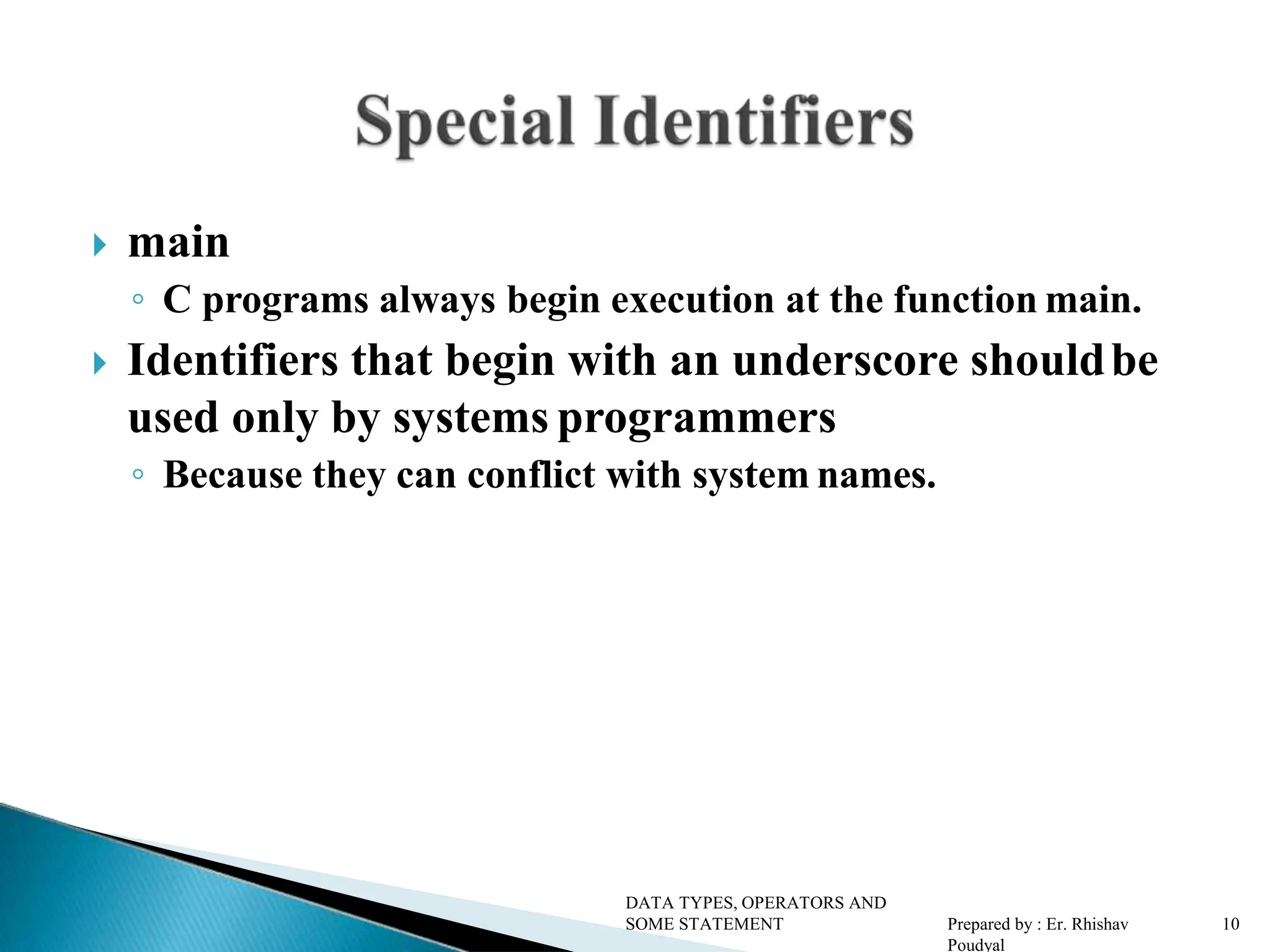  main ◦ C programs always begin execution at the function main.  Identifiers that begin with an underscore shouldbe used only by systems programmers ◦ Because they can conflict with system names. DATA TYPES, OPERATORS AND SOME STATEMENT Prepared by : Er. Rhishav Poudyal 10 