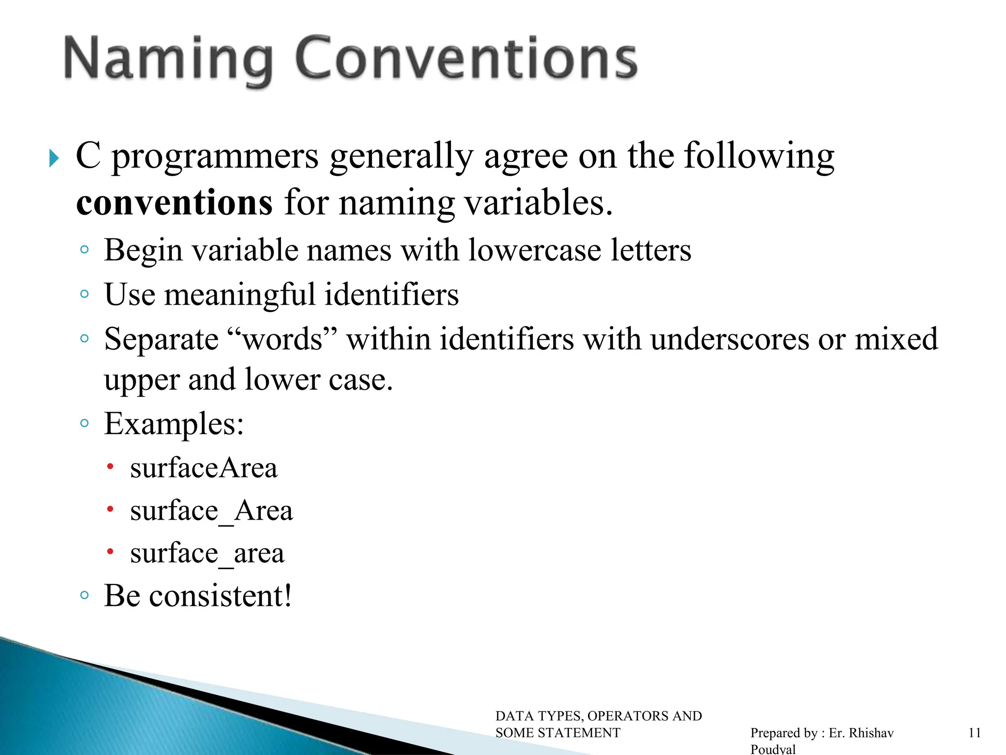  C programmers generally agree on the following conventions for naming variables. ◦ Begin variable names with lowercase letters ◦ Use meaningful identifiers ◦ Separate “words” within identifiers with underscores or mixed upper and lower case. ◦ Examples:  surfaceArea  surface_Area  surface_area ◦ Be consistent! DATA TYPES, OPERATORS AND SOME STATEMENT Prepared by : Er. Rhishav Poudyal 11 