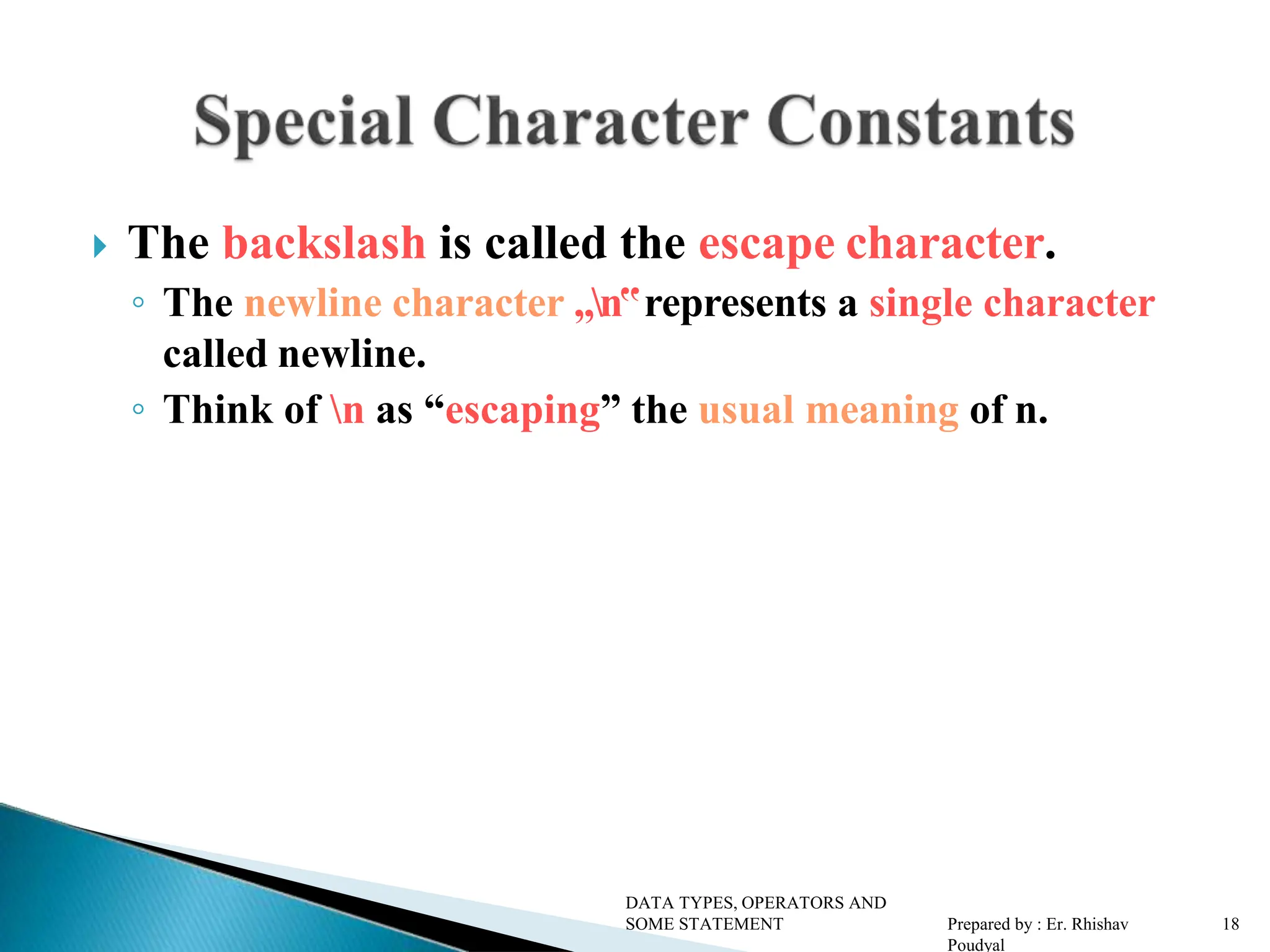  The backslash is called the escape character. ◦ The newline character „n‟represents a single character called newline. ◦ Think of n as “escaping” the usual meaning of n. DATA TYPES, OPERATORS AND SOME STATEMENT Prepared by : Er. Rhishav Poudyal 18 