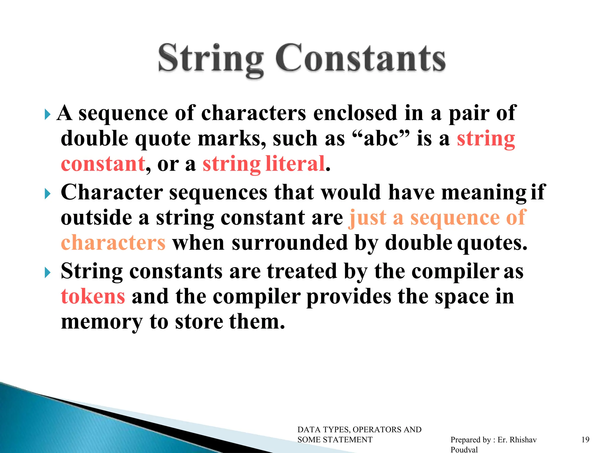 A sequence of characters enclosed in a pair of double quote marks, such as “abc” is a string constant, or a string literal.  Character sequences that would have meaning if outside a string constant are just a sequence of characters when surrounded by double quotes.  String constants are treated by the compileras tokens and the compiler provides the space in memory to store them. DATA TYPES, OPERATORS AND SOME STATEMENT Prepared by : Er. Rhishav Poudyal 19 