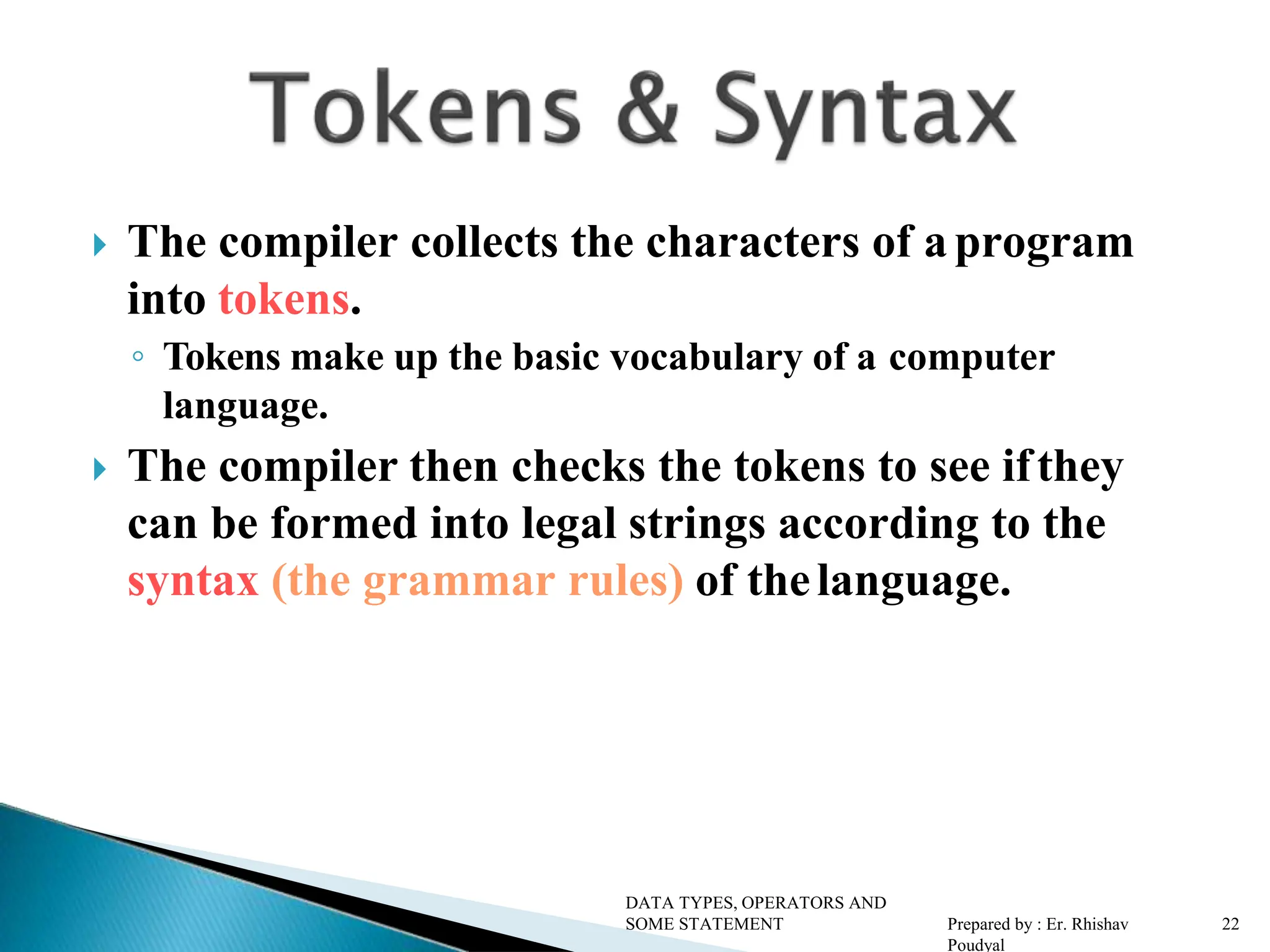  The compiler collects the characters of aprogram into tokens. ◦ Tokens make up the basic vocabulary of a computer language.  The compiler then checks the tokens to see ifthey can be formed into legal strings according to the syntax (the grammar rules) of thelanguage. DATA TYPES, OPERATORS AND SOME STATEMENT Prepared by : Er. Rhishav Poudyal 2 2 