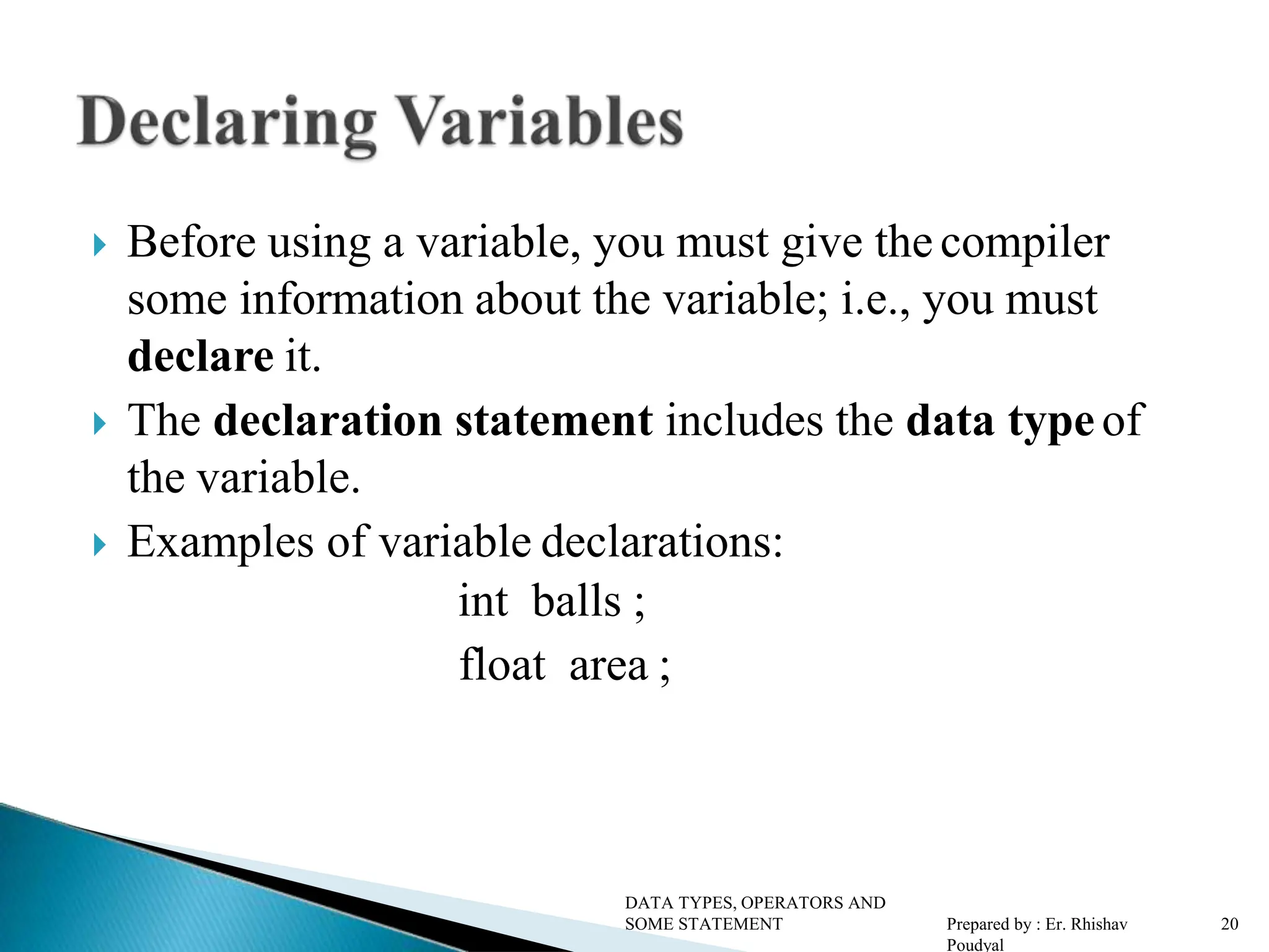  Before using a variable, you must give the compiler some information about the variable; i.e., you must declare it.  The declaration statement includes the data typeof the variable.  Examples of variable declarations: int balls ; float area ; DATA TYPES, OPERATORS AND SOME STATEMENT Prepared by : Er. Rhishav Poudyal 20 