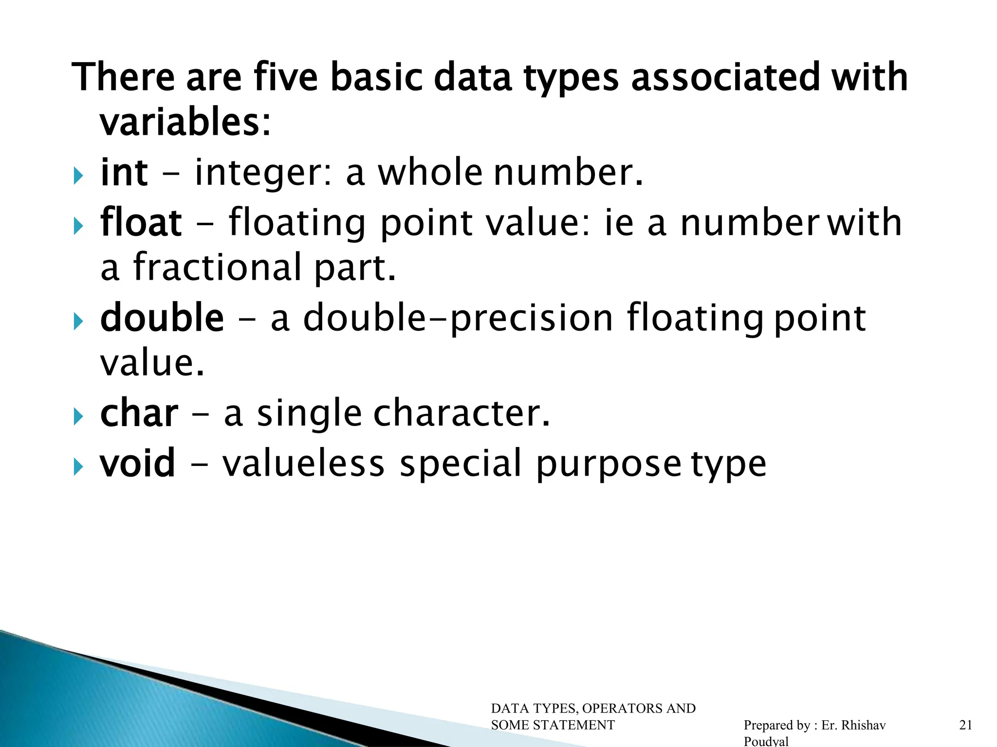 There are five basic data types associated with variables:  int - integer: a whole number.  float - floating point value: ie a number with a fractional part.  double - a double-precision floating point value.  char - a single character.  void - valueless special purpose type DATA TYPES, OPERATORS AND SOME STATEMENT Prepared by : Er. Rhishav Poudyal 21 