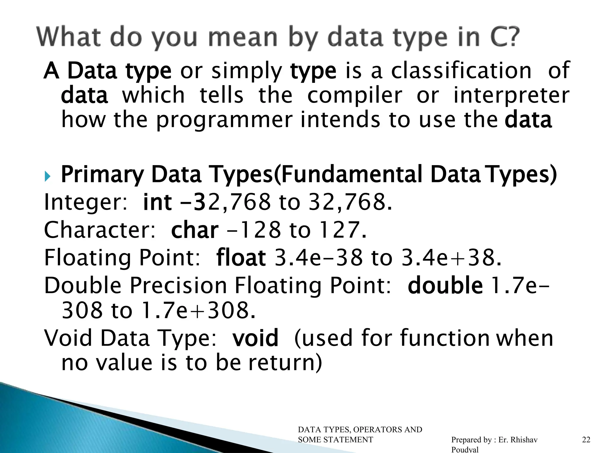 A Data type or simply type is a classification of data which tells the compiler or interpreter how the programmer intends to use the data  Primary Data Types(Fundamental Data Types) Integer: int -32,768 to 32,768. Character: char -128 to 127. Floating Point: float 3.4e-38 to 3.4e+38. Double Precision Floating Point: double 1.7e- 308 to 1.7e+308. Void Data Type: void (used for function when no value is to be return) DATA TYPES, OPERATORS AND SOME STATEMENT Prepared by : Er. Rhishav Poudyal 22 
