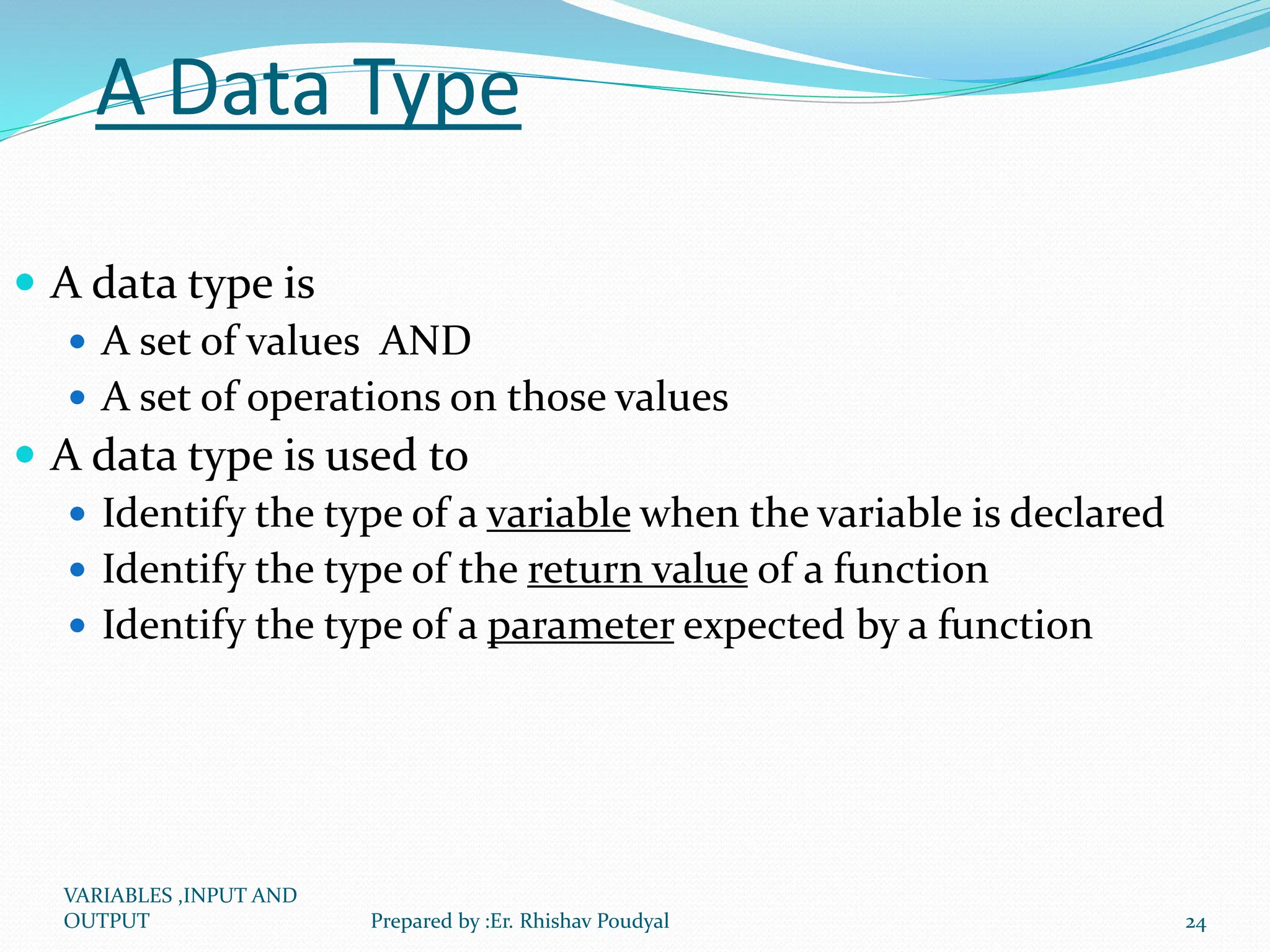A Data Type  A data type is  A set of values AND  A set of operations on those values  A data type is used to  Identify the type of a variable when the variable is declared  Identify the type of the return value of a function  Identify the type of a parameter expected by a function VARIABLES ,INPUT AND OUTPUT 24 Prepared by :Er. Rhishav Poudyal 