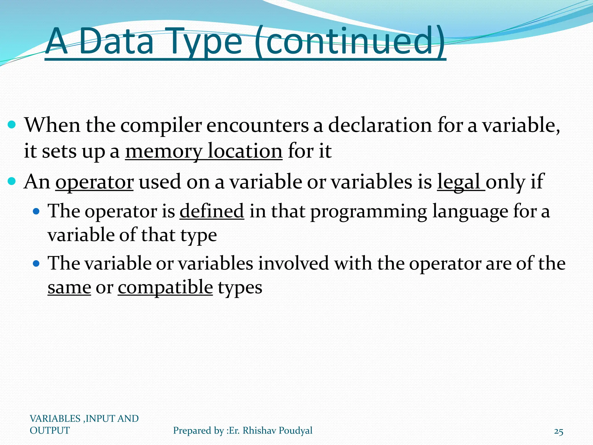 A Data Type (continued)  When the compiler encounters a declaration for a variable, it sets up a memory location for it  An operator used on a variable or variables is legal only if  The operator is defined in that programming language for a variable of that type  The variable or variables involved with the operator are of the same or compatible types VARIABLES ,INPUT AND OUTPUT 25 Prepared by :Er. Rhishav Poudyal 