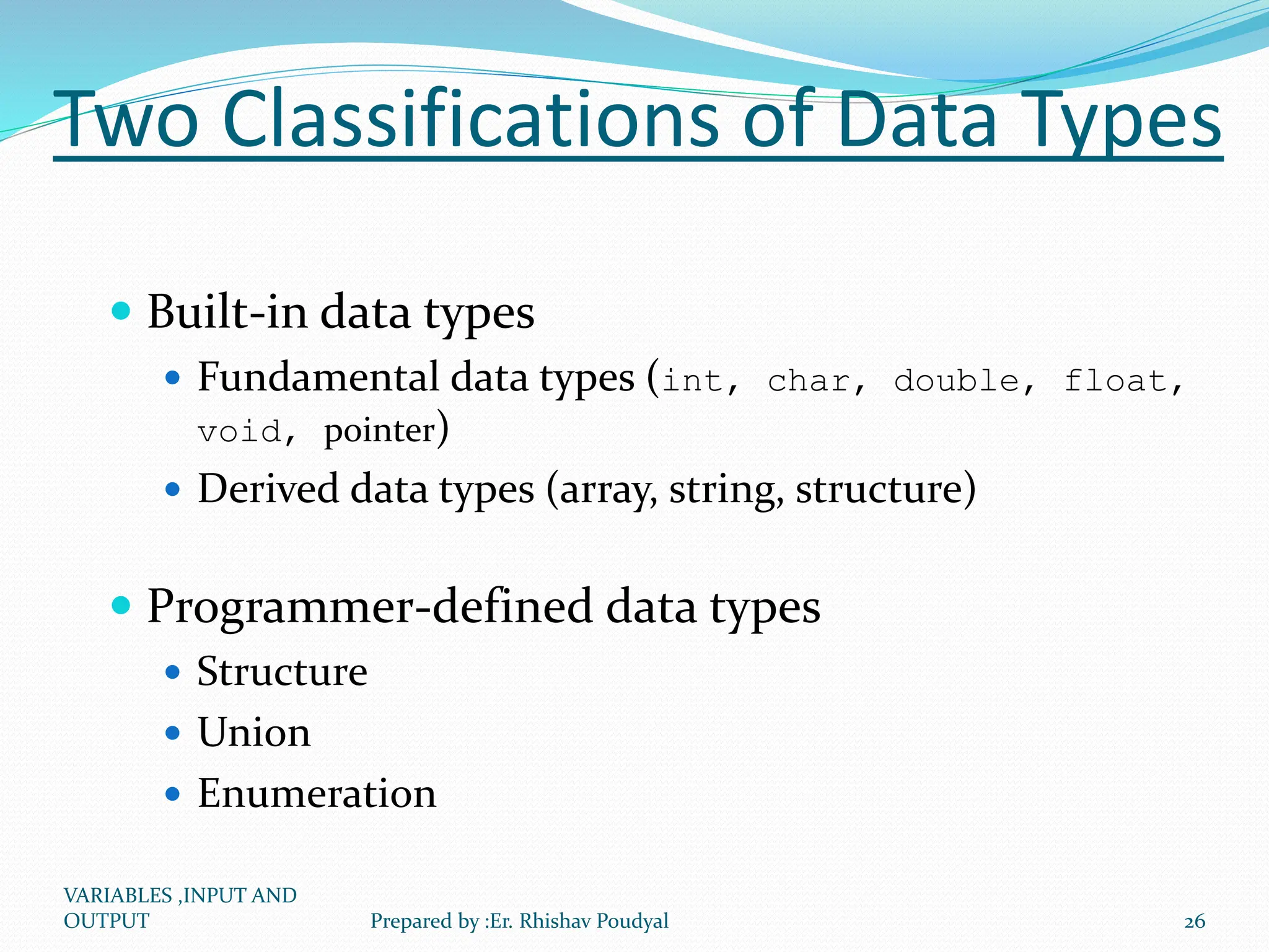 Two Classifications of Data Types  Built-in data types  Fundamental data types (int, char, double, float, void, pointer)  Derived data types (array, string, structure)  Programmer-defined data types  Structure  Union  Enumeration VARIABLES ,INPUT AND OUTPUT 26 Prepared by :Er. Rhishav Poudyal 