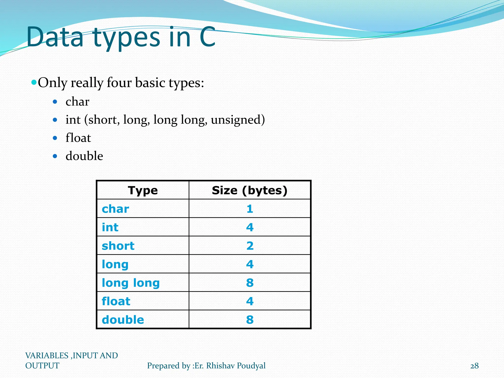 Data types in C Only really four basic types:  char  int (short, long, long long, unsigned)  float  double Type Size (bytes) char 1 int 4 short 2 long 4 long long 8 float 4 double 8 VARIABLES ,INPUT AND OUTPUT 28 Prepared by :Er. Rhishav Poudyal 