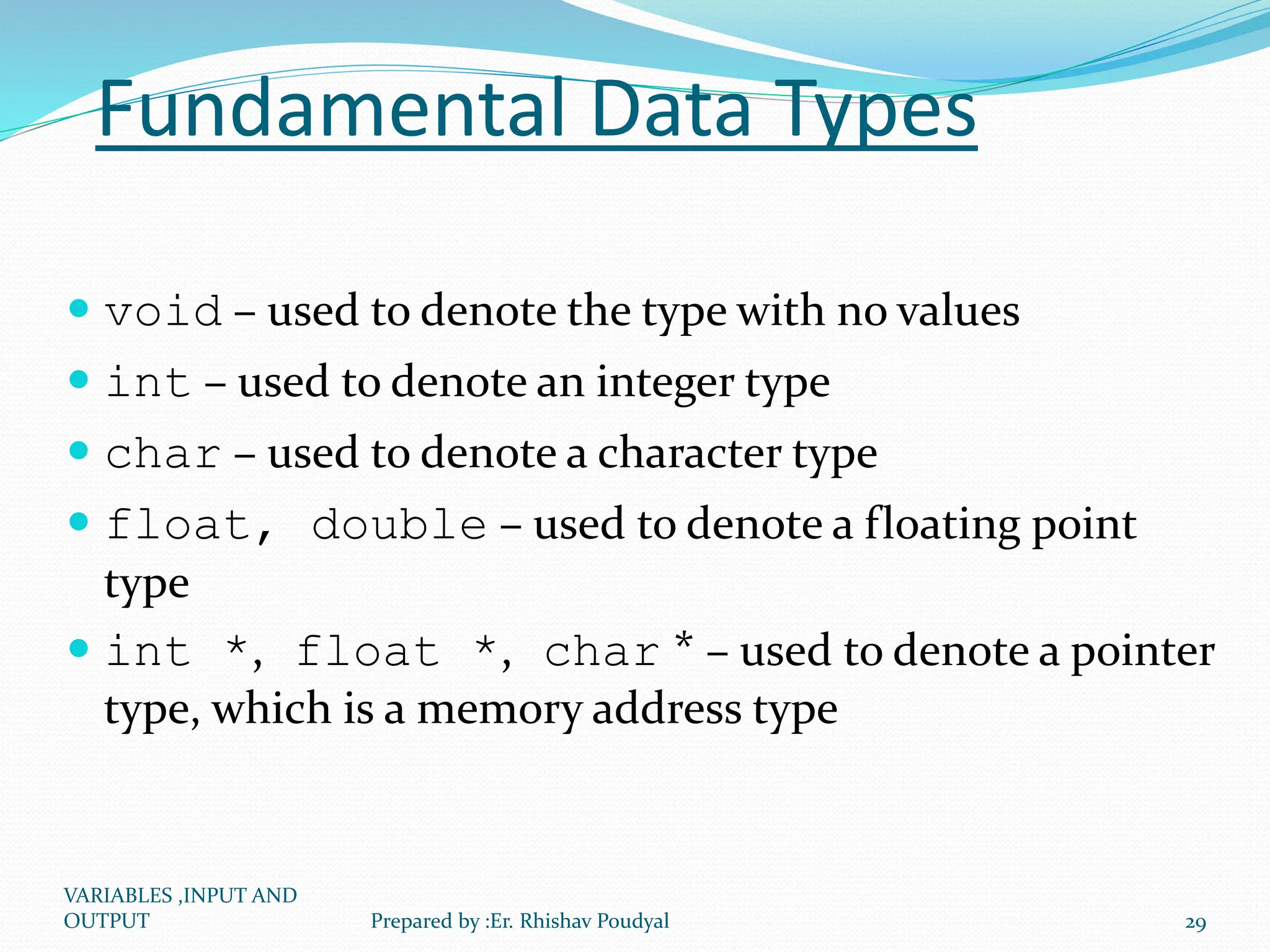 Fundamental Data Types  void – used to denote the type with no values  int – used to denote an integer type  char – used to denote a character type  float, double – used to denote a floating point type  int *, float *, char * – used to denote a pointer type, which is a memory address type VARIABLES ,INPUT AND OUTPUT 29 Prepared by :Er. Rhishav Poudyal 