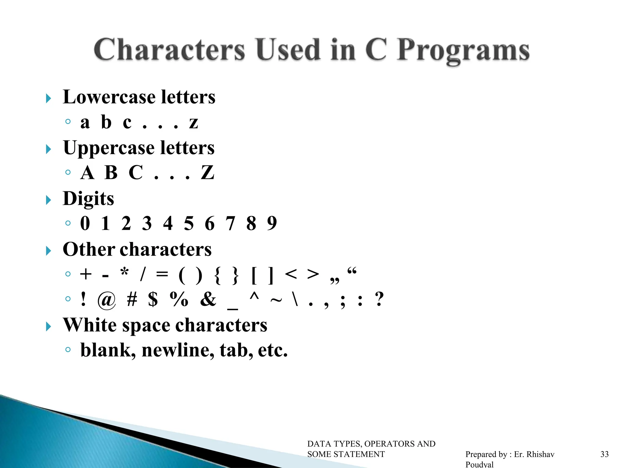  Lowercase letters ◦ a b c . . . z  Uppercase letters ◦ A B C . . . Z  Digits ◦ 0 1 2 3 4 5 6 7 8 9  Other characters ◦ + - * / = ( ) { } [ ] < > „ “ ◦ ! @ # $ % & _ ^ ~ . , ; : ?  White space characters ◦ blank, newline, tab, etc. DATA TYPES, OPERATORS AND SOME STATEMENT Prepared by : Er. Rhishav Poudyal 3 3 