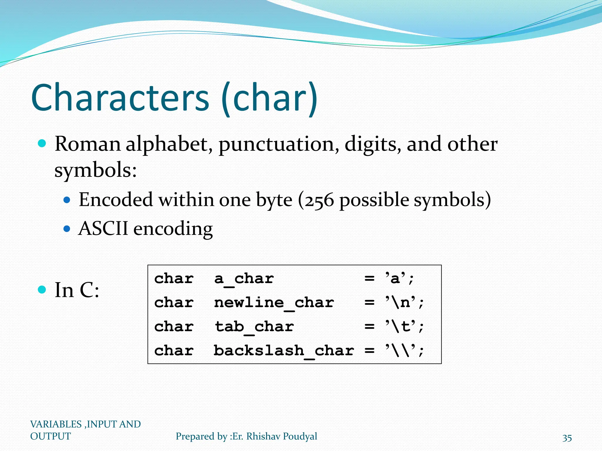 Characters (char)  Roman alphabet, punctuation, digits, and other symbols:  Encoded within one byte (256 possible symbols)  ASCII encoding  In C: char a_char = ’a’; char newline_char = ’n’; char tab_char = ’t’; char backslash_char = ’’; VARIABLES ,INPUT AND OUTPUT 35 Prepared by :Er. Rhishav Poudyal 