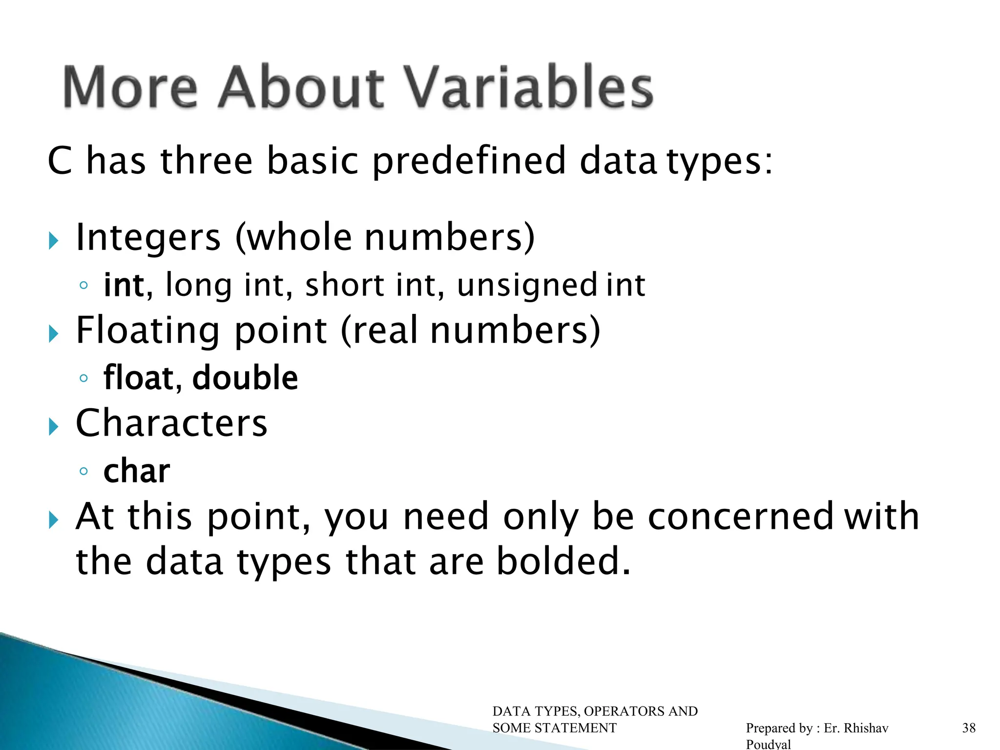 C has three basic predefined data types:  Integers (whole numbers) ◦ int, long int, short int, unsigned int  Floating point (real numbers) ◦ float, double  Characters ◦ char  At this point, you need only be concerned with the data types that are bolded. DATA TYPES, OPERATORS AND SOME STATEMENT Prepared by : Er. Rhishav Poudyal 38 