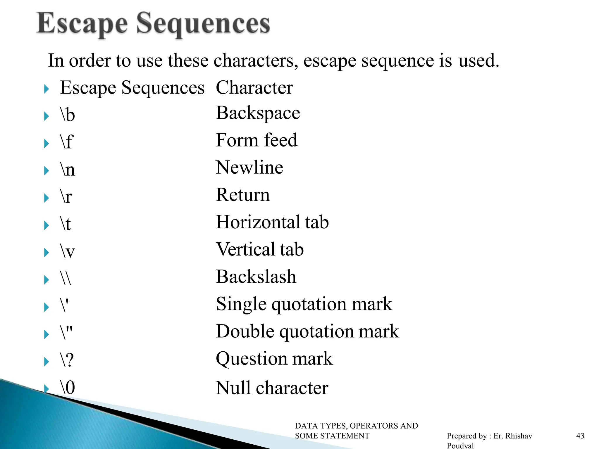 In order to use these characters, escape sequence is used.  Escape Sequences Character  b  f  n  r  t  v   '  "  ?  0 Backspace Form feed Newline Return Horizontal tab Vertical tab Backslash Single quotation mark Double quotation mark Question mark Null character DATA TYPES, OPERATORS AND SOME STATEMENT Prepared by : Er. Rhishav Poudyal 43 