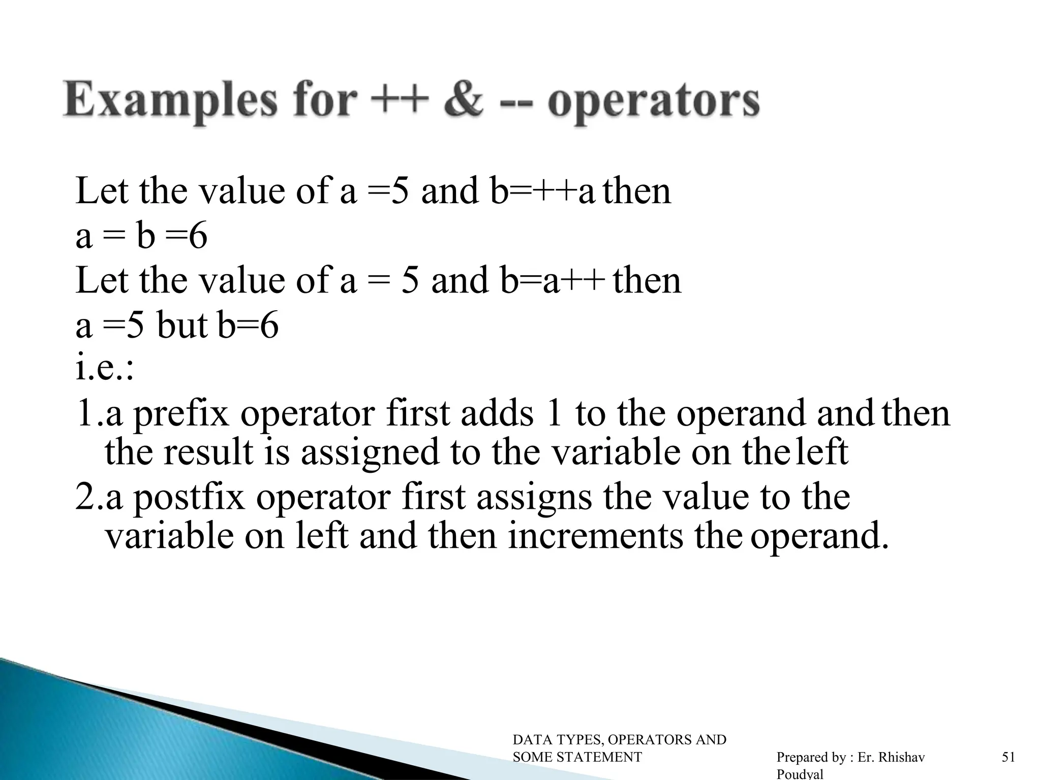 Let the value of a =5 and b=++a then a = b =6 Let the value of a = 5 and b=a++ then a =5 but b=6 i.e.: 1.a prefix operator first adds 1 to the operand and then the result is assigned to the variable on theleft 2.a postfix operator first assigns the value to the variable on left and then increments the operand. DATA TYPES, OPERATORS AND SOME STATEMENT Prepared by : Er. Rhishav Poudyal 51 