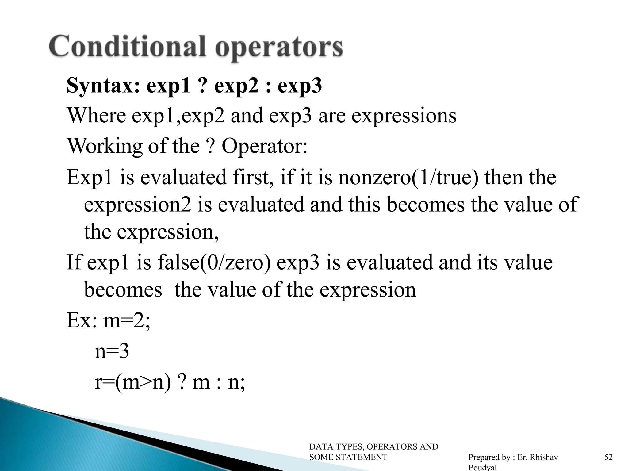 Syntax: exp1 ? exp2 : exp3 Where exp1,exp2 and exp3 are expressions Working of the ? Operator: Exp1 is evaluated first, if it is nonzero(1/true) then the expression2 is evaluated and this becomes the value of the expression, If exp1 is false(0/zero) exp3 is evaluated and its value becomes the value of the expression Ex: m=2; n=3 r=(m>n) ? m : n; DATA TYPES, OPERATORS AND SOME STATEMENT Prepared by : Er. Rhishav Poudyal 52 