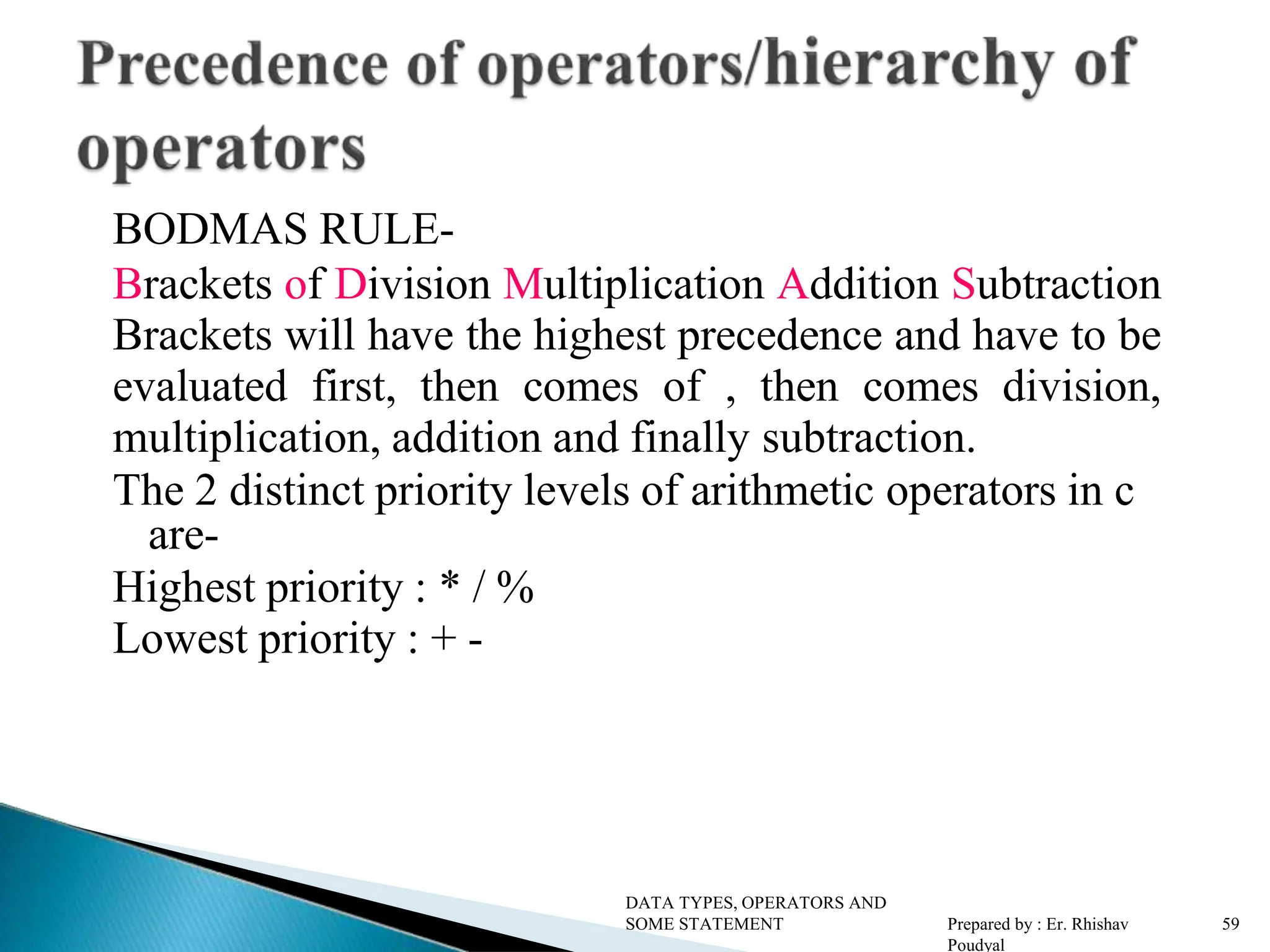 BODMAS RULE- Brackets of Division Multiplication Addition Subtraction Brackets will have the highest precedence and have to be evaluated first, then comes of , then comes division, multiplication, addition and finally subtraction. The 2 distinct priority levels of arithmetic operators in c are- Highest priority : * / % Lowest priority : + - DATA TYPES, OPERATORS AND SOME STATEMENT Prepared by : Er. Rhishav Poudyal 59 