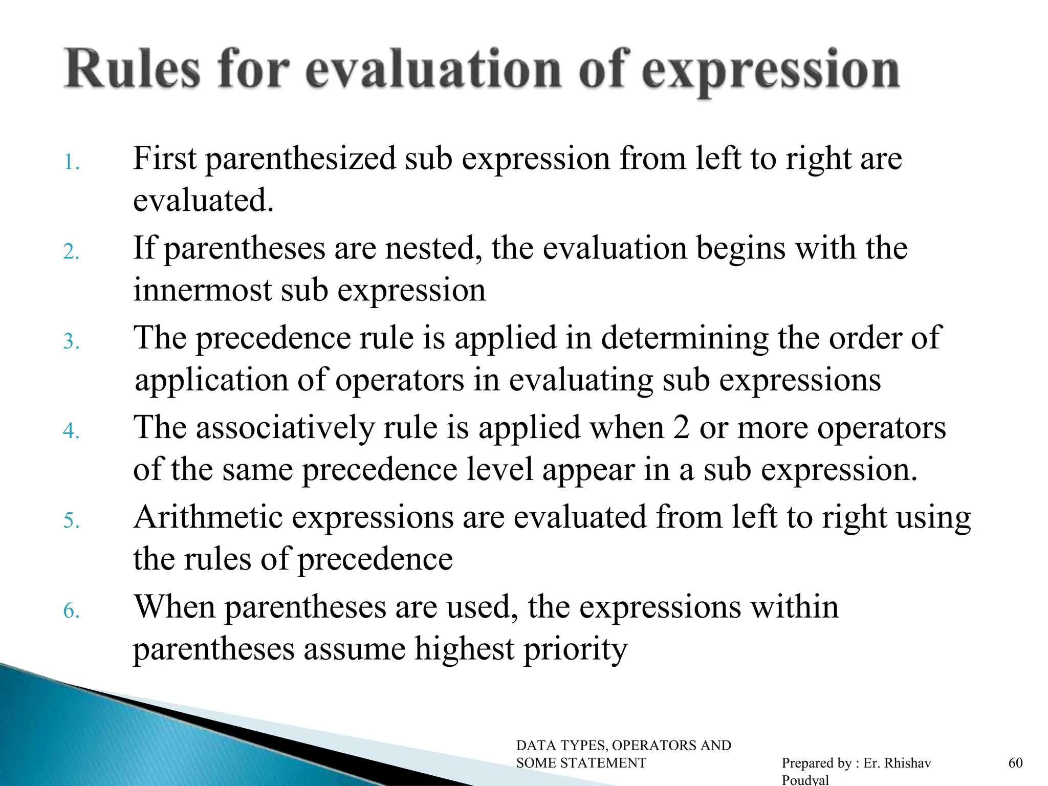 1. First parenthesized sub expression from left to right are evaluated. 2. If parentheses are nested, the evaluation begins with the innermost sub expression 3. The precedence rule is applied in determining the order of application of operators in evaluating sub expressions 4. The associatively rule is applied when 2 or more operators of the same precedence level appear in a sub expression. 5. Arithmetic expressions are evaluated from left to right using the rules of precedence 6. When parentheses are used, the expressions within parentheses assume highest priority DATA TYPES, OPERATORS AND SOME STATEMENT Prepared by : Er. Rhishav Poudyal 60 