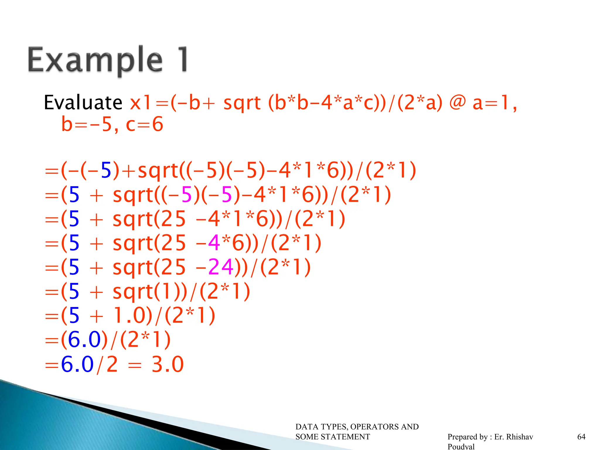 Evaluate x1=(-b+ sqrt (b*b-4*a*c))/(2*a) @ a=1, b=-5, c=6 =(-(-5)+sqrt((-5)(-5)-4*1*6))/(2*1) =(5 + sqrt((-5)(-5)-4*1*6))/(2*1) =(5 + sqrt(25 -4*1*6))/(2*1) =(5 + sqrt(25 -4*6))/(2*1) =(5 + sqrt(25 -24))/(2*1) =(5 + sqrt(1))/(2*1) =(5 + 1.0)/(2*1) =(6.0)/(2*1) =6.0/2 = 3.0 DATA TYPES, OPERATORS AND SOME STATEMENT Prepared by : Er. Rhishav Poudyal 64 