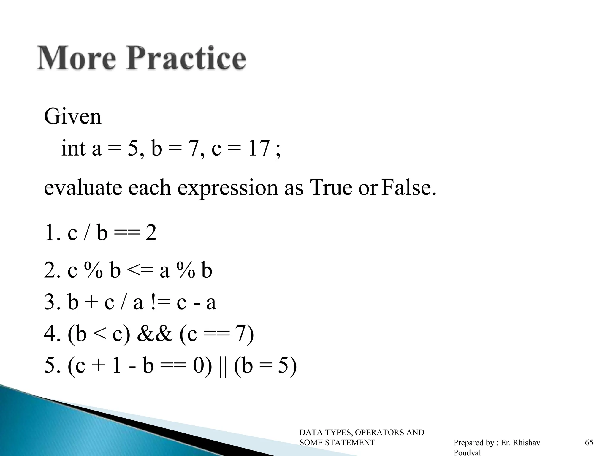 Given int a = 5, b = 7, c = 17 ; evaluate each expression as True or False. 1. c / b == 2 2. c % b <= a % b 3. b + c / a != c - a 4. (b < c) && (c == 7) 5. (c + 1 - b == 0) || (b = 5) DATA TYPES, OPERATORS AND SOME STATEMENT Prepared by : Er. Rhishav Poudyal 65 