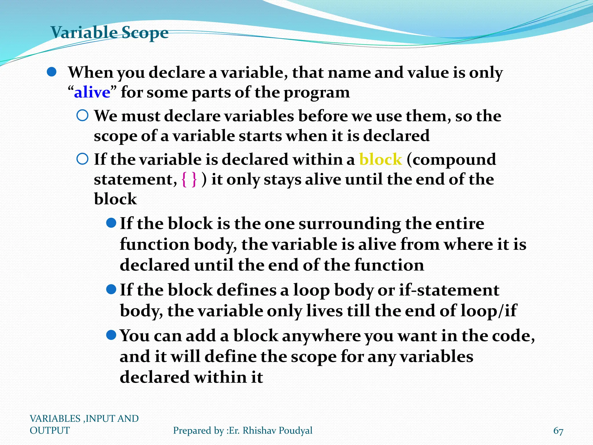 Variable Scope  When you declare a variable, that name and value is only “alive” for some parts of the program  We must declare variables before we use them, so the scope of a variable starts when it is declared  If the variable is declared within a block (compound statement, { } ) it only stays alive until the end of the block If the block is the one surrounding the entire function body, the variable is alive from where it is declared until the end of the function If the block defines a loop body or if-statement body, the variable only lives till the end of loop/if You can add a block anywhere you want in the code, and it will define the scope for any variables declared within it VARIABLES ,INPUT AND OUTPUT 67 Prepared by :Er. Rhishav Poudyal 