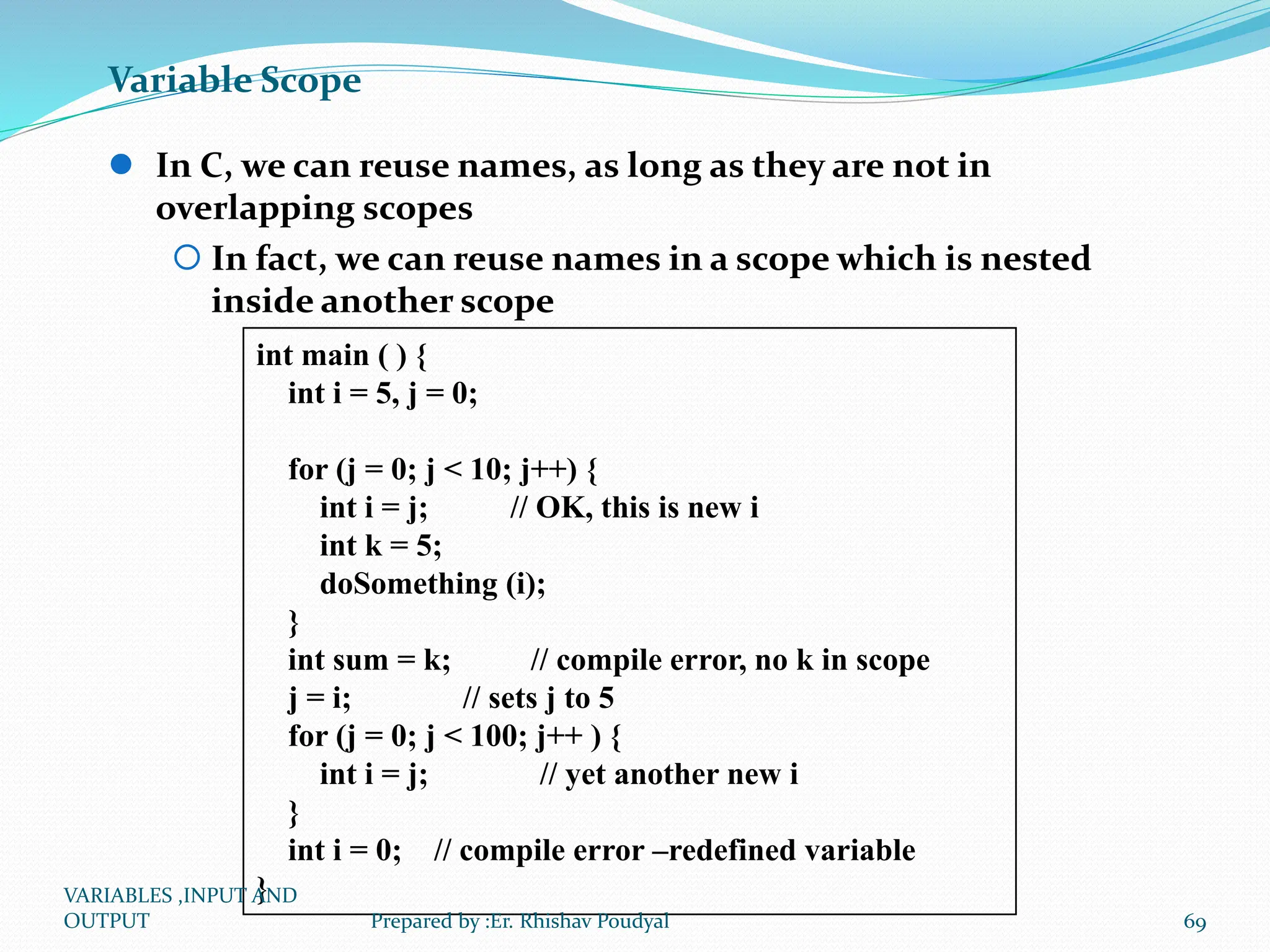 Variable Scope  In C, we can reuse names, as long as they are not in overlapping scopes  In fact, we can reuse names in a scope which is nested inside another scope int main ( ) { int i = 5, j = 0; for (j = 0; j < 10; j++) { int i = j; // OK, this is new i int k = 5; doSomething (i); } int sum = k; // compile error, no k in scope j = i; // sets j to 5 for (j = 0; j < 100; j++ ) { int i = j; // yet another new i } int i = 0; // compile error –redefined variable } VARIABLES ,INPUT AND OUTPUT 69 Prepared by :Er. Rhishav Poudyal 