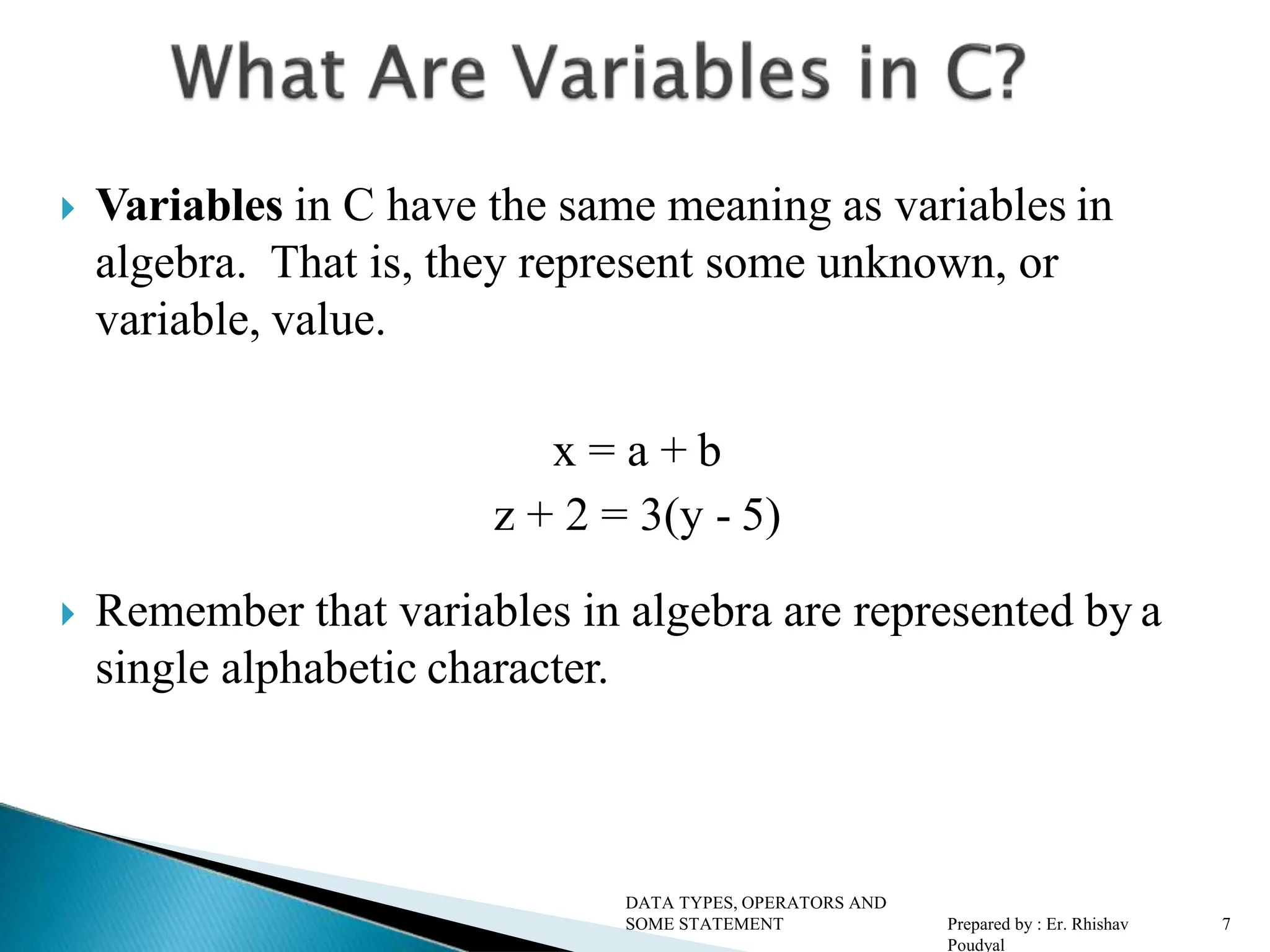  Variables in C have the same meaning as variables in algebra. That is, they represent some unknown, or variable, value. x = a + b z + 2 = 3(y - 5)  Remember that variables in algebra are represented by a single alphabetic character. DATA TYPES, OPERATORS AND SOME STATEMENT Prepared by : Er. Rhishav Poudyal 7 