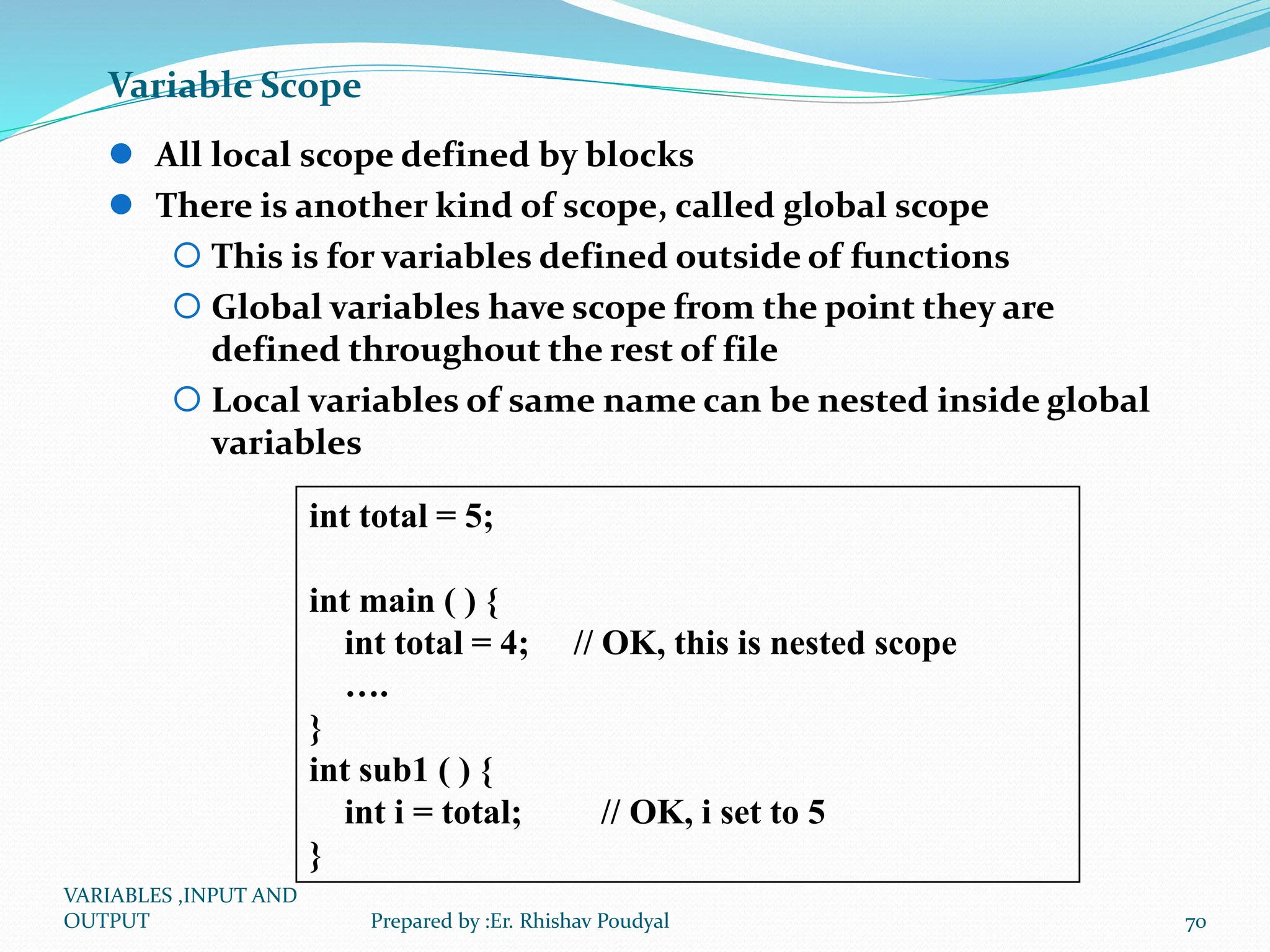 Variable Scope  All local scope defined by blocks  There is another kind of scope, called global scope  This is for variables defined outside of functions  Global variables have scope from the point they are defined throughout the rest of file  Local variables of same name can be nested inside global variables int total = 5; int main ( ) { int total = 4; // OK, this is nested scope …. } int sub1 ( ) { int i = total; // OK, i set to 5 } VARIABLES ,INPUT AND OUTPUT 70 Prepared by :Er. Rhishav Poudyal 